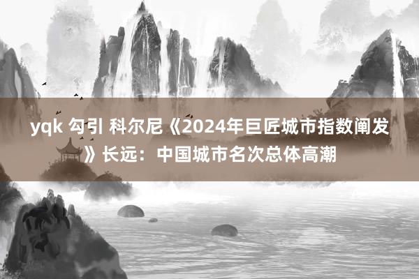 yqk 勾引 科尔尼《2024年巨匠城市指数阐发》长远：中国城市名次总体高潮