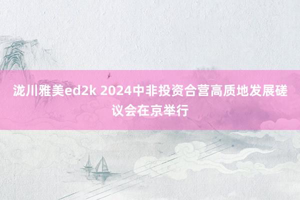 泷川雅美ed2k 2024中非投资合营高质地发展磋议会在京举行