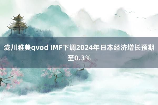 泷川雅美qvod IMF下调2024年日本经济增长预期至0.3%