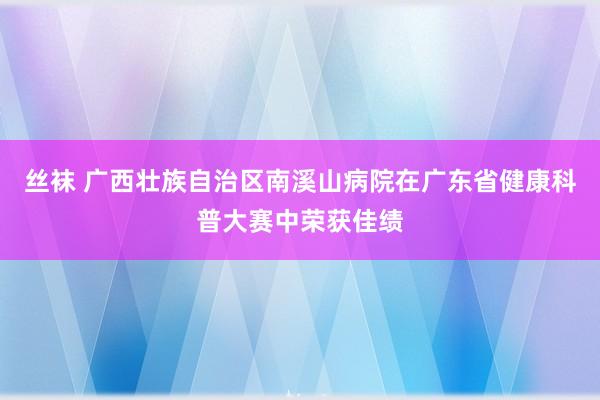 丝袜 广西壮族自治区南溪山病院在广东省健康科普大赛中荣获佳绩