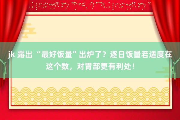 jk 露出 “最好饭量”出炉了？逐日饭量若适度在这个数，对胃部更有利处！