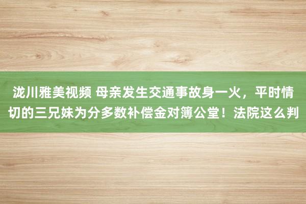 泷川雅美视频 母亲发生交通事故身一火，平时情切的三兄妹为分多数补偿金对簿公堂！法院这么判