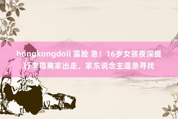 hongkongdoll 露脸 急！16岁女孩夜深提行李箱离家出走，家东说念主遑急寻找