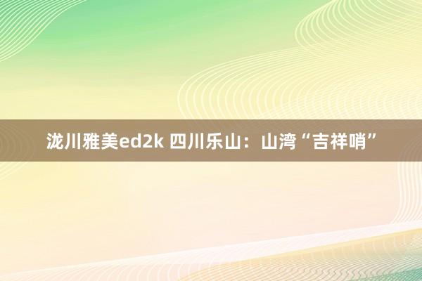 泷川雅美ed2k 四川乐山：山湾“吉祥哨”