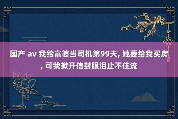 国产 av 我给富婆当司机第99天， 她要给我买房， 可我掀开信封眼泪止不住流