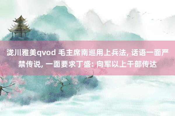 泷川雅美qvod 毛主席南巡用上兵法， 话语一面严禁传说， 一面要求丁盛: 向军以上干部传达