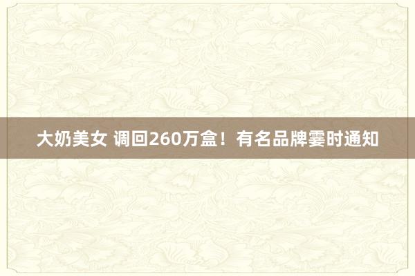 大奶美女 调回260万盒！有名品牌霎时通知