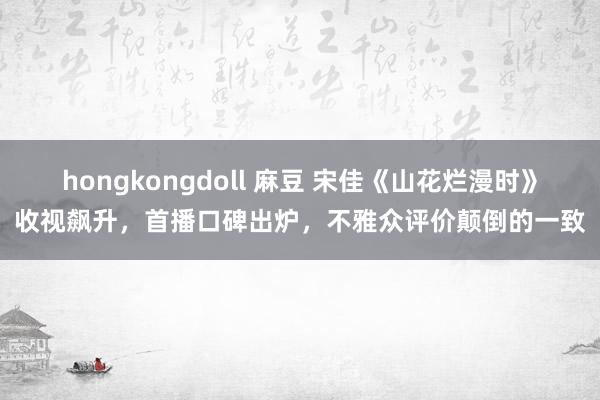 hongkongdoll 麻豆 宋佳《山花烂漫时》收视飙升，首播口碑出炉，不雅众评价颠倒的一致