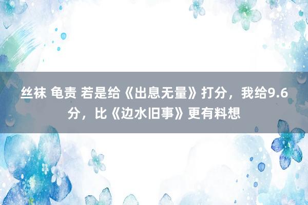 丝袜 龟责 若是给《出息无量》打分，我给9.6分，比《边水旧事》更有料想