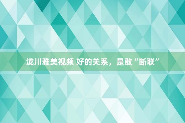 泷川雅美视频 好的关系，是敢“断联”