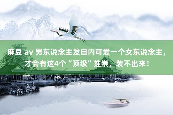 麻豆 av 男东说念主发自内可爱一个女东说念主，才会有这4个“顶级”推崇，装不出来！