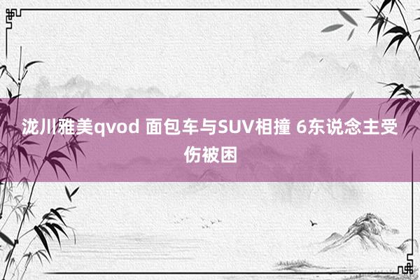 泷川雅美qvod 面包车与SUV相撞 6东说念主受伤被困