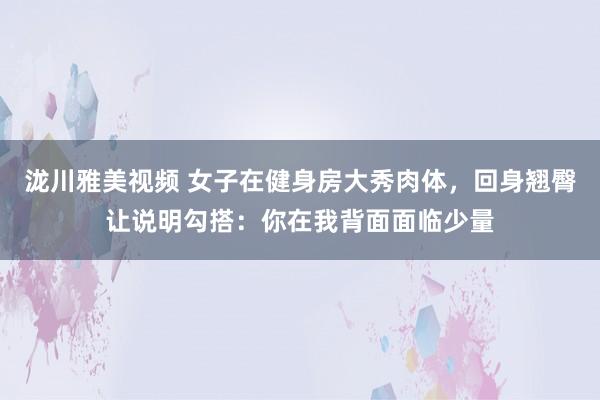 泷川雅美视频 女子在健身房大秀肉体，回身翘臀让说明勾搭：你在我背面面临少量