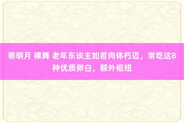 寄明月 裸舞 老年东谈主如若肉体朽迈，常吃这8种优质卵白，额外枢纽