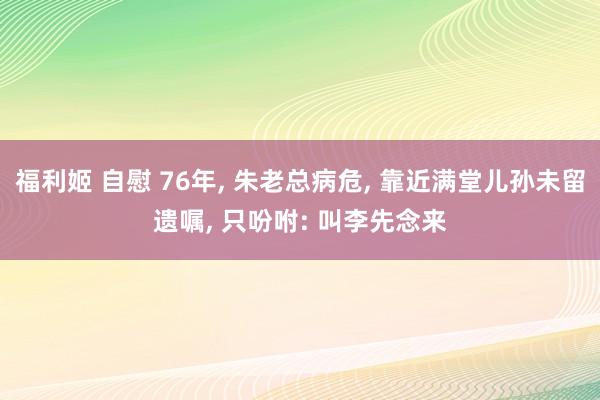 福利姬 自慰 76年， 朱老总病危， 靠近满堂儿孙未留遗嘱， 只吩咐: 叫李先念来