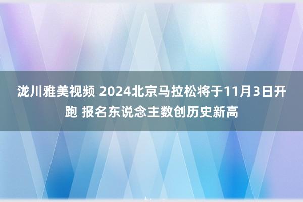 泷川雅美视频 2024北京马拉松将于11月3日开跑 报名东说念主数创历史新高