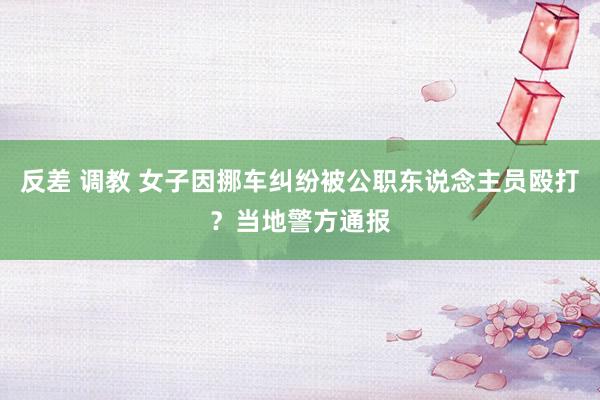 反差 调教 女子因挪车纠纷被公职东说念主员殴打？当地警方通报