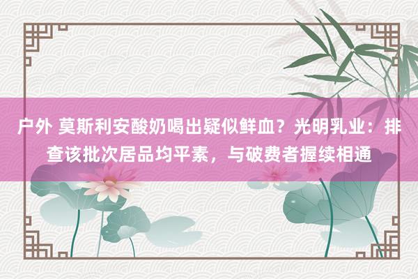 户外 莫斯利安酸奶喝出疑似鲜血？光明乳业：排查该批次居品均平素，与破费者握续相通