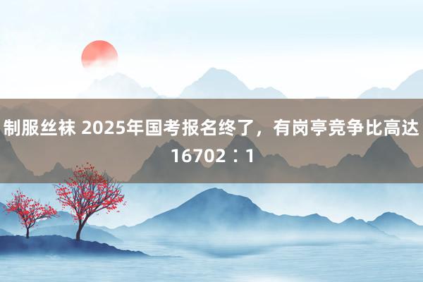 制服丝袜 2025年国考报名终了，有岗亭竞争比高达16702∶1