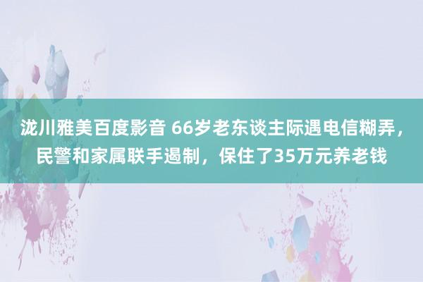 泷川雅美百度影音 66岁老东谈主际遇电信糊弄，民警和家属联手遏制，保住了35万元养老钱