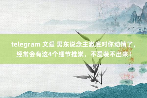 telegram 文爱 男东说念主澈底对你动情了，经常会有这4个细节推崇，不爱装不出来！