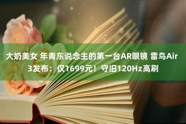 大奶美女 年青东说念主的第一台AR眼镜 雷鸟Air 3发布：仅1699元！守旧120Hz高刷