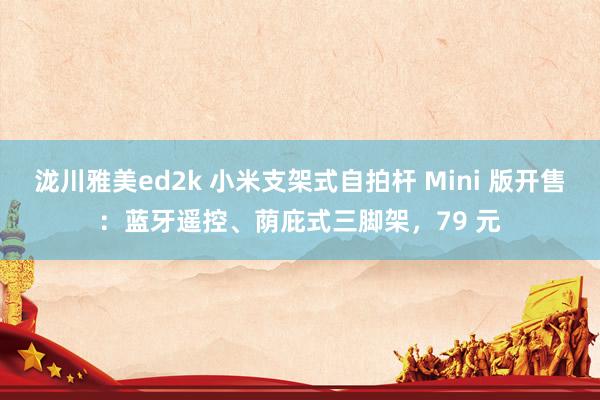 泷川雅美ed2k 小米支架式自拍杆 Mini 版开售：蓝牙遥控、荫庇式三脚架，79 元