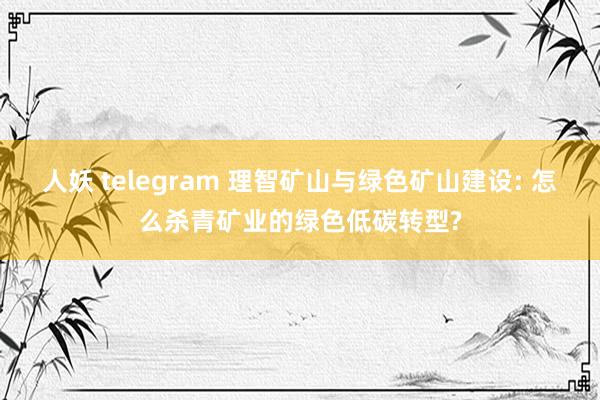 人妖 telegram 理智矿山与绿色矿山建设: 怎么杀青矿业的绿色低碳转型?