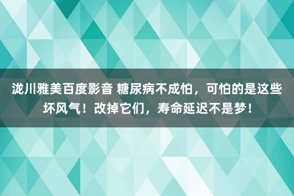 泷川雅美百度影音 糖尿病不成怕，可怕的是这些坏风气！改掉它们，寿命延迟不是梦！