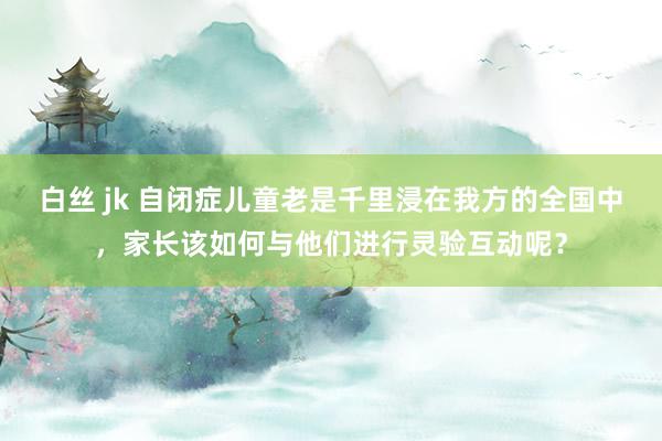 白丝 jk 自闭症儿童老是千里浸在我方的全国中，家长该如何与他们进行灵验互动呢？