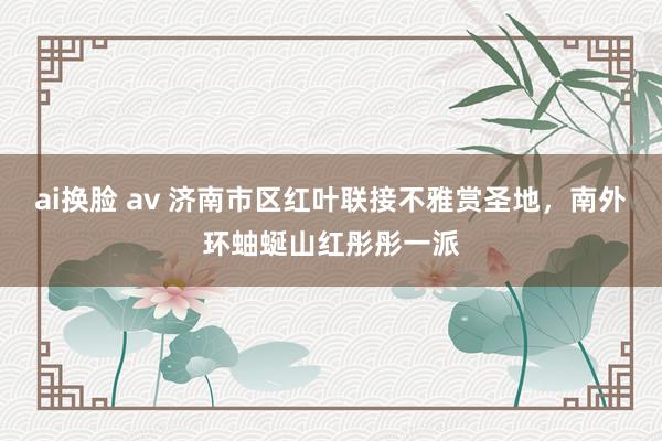 ai换脸 av 济南市区红叶联接不雅赏圣地，南外环蚰蜒山红彤彤一派