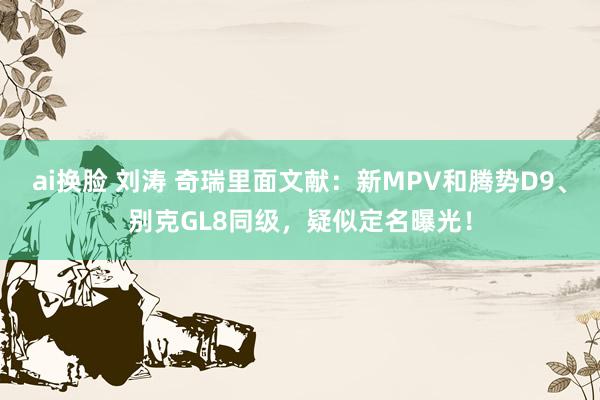 ai换脸 刘涛 奇瑞里面文献：新MPV和腾势D9、别克GL8同级，疑似定名曝光！