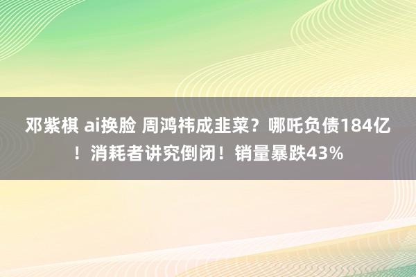 邓紫棋 ai换脸 周鸿祎成韭菜？哪吒负债184亿！消耗者讲究倒闭！销量暴跌43%