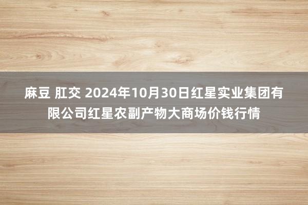 麻豆 肛交 2024年10月30日红星实业集团有限公司红星农副产物大商场价钱行情