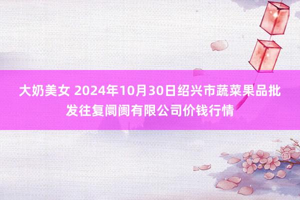 大奶美女 2024年10月30日绍兴市蔬菜果品批发往复阛阓有限公司价钱行情