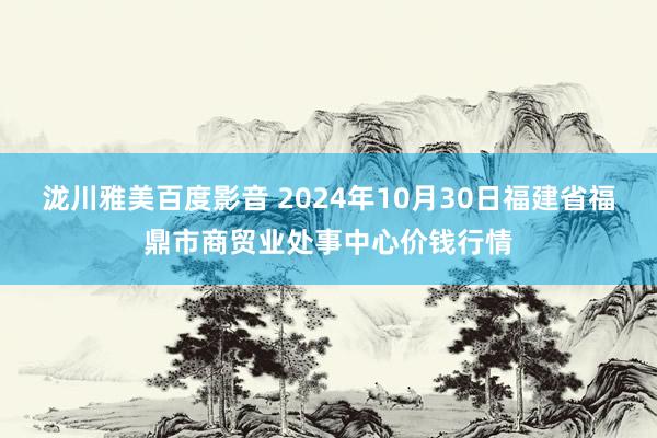 泷川雅美百度影音 2024年10月30日福建省福鼎市商贸业处事中心价钱行情