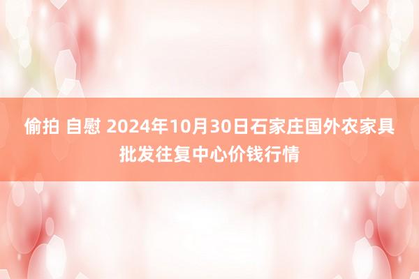 偷拍 自慰 2024年10月30日石家庄国外农家具批发往复中心价钱行情