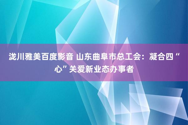 泷川雅美百度影音 山东曲阜市总工会：凝合四“心”关爱新业态办事者