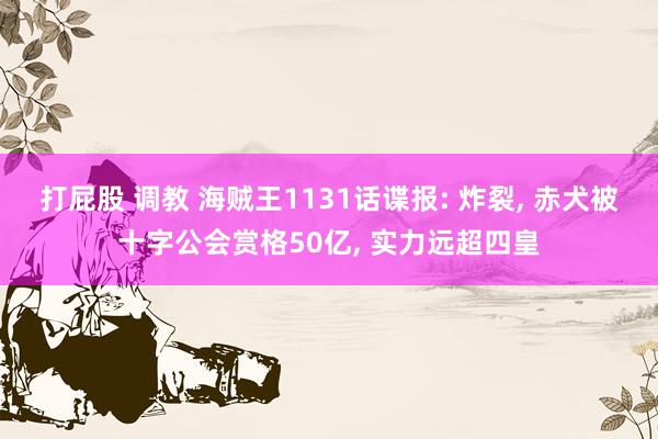 打屁股 调教 海贼王1131话谍报: 炸裂， 赤犬被十字公会赏格50亿， 实力远超四皇