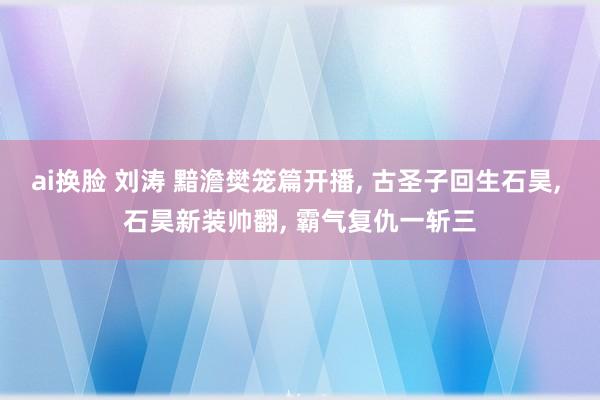 ai换脸 刘涛 黯澹樊笼篇开播， 古圣子回生石昊， 石昊新装帅翻， 霸气复仇一斩三