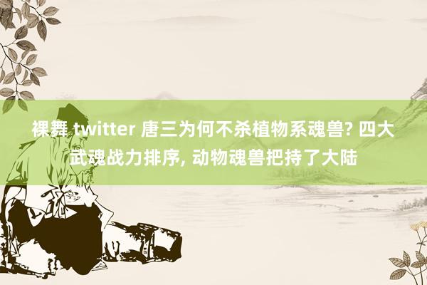 裸舞 twitter 唐三为何不杀植物系魂兽? 四大武魂战力排序， 动物魂兽把持了大陆