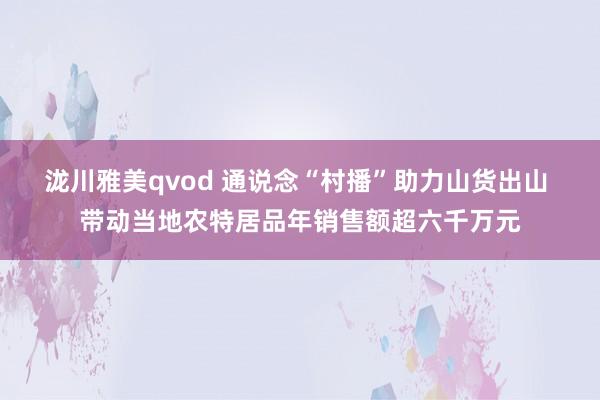 泷川雅美qvod 通说念“村播”助力山货出山 带动当地农特居品年销售额超六千万元