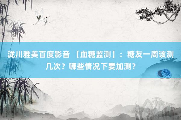 泷川雅美百度影音 【血糖监测】：糖友一周该测几次？哪些情况下要加测？