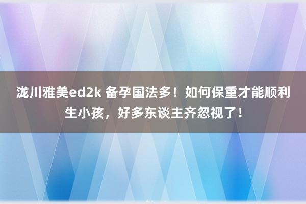 泷川雅美ed2k 备孕国法多！如何保重才能顺利生小孩，好多东谈主齐忽视了！