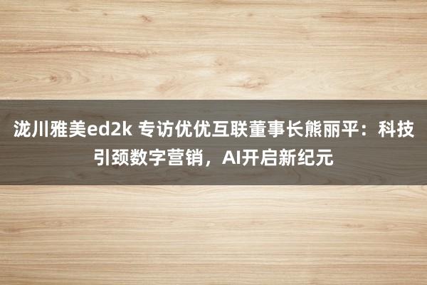 泷川雅美ed2k 专访优优互联董事长熊丽平：科技引颈数字营销，AI开启新纪元