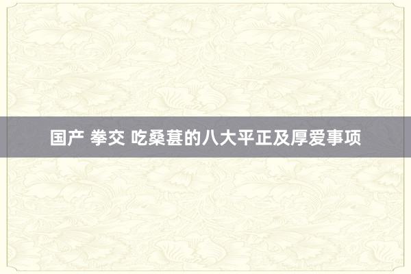 国产 拳交 吃桑葚的八大平正及厚爱事项