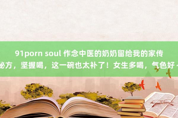 91porn soul 作念中医的奶奶留给我的家传秘方，坚握喝，这一碗也太补了！女生多喝，气色好～