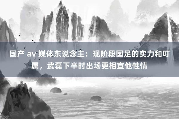 国产 av 媒体东说念主：现阶段国足的实力和叮属，武磊下半时出场更相宜他性情