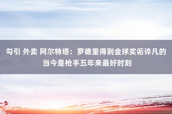 勾引 外卖 阿尔特塔：罗德里得到金球奖诟谇凡的 当今是枪手五年来最好时刻