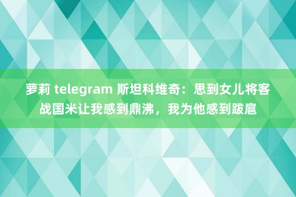 萝莉 telegram 斯坦科维奇：思到女儿将客战国米让我感到鼎沸，我为他感到跋扈